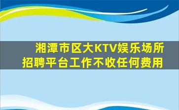 湘潭市区大KTV娱乐场所招聘平台工作不收任何费用